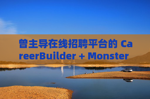 曾主导在线招聘平台的 CareerBuilder + Monster 申请破产