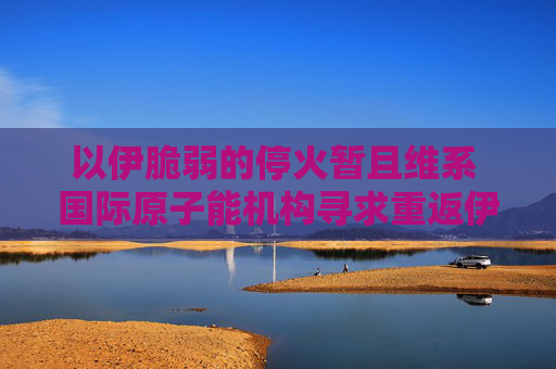 以伊脆弱的停火暂且维系 国际原子能机构寻求重返伊朗核设施