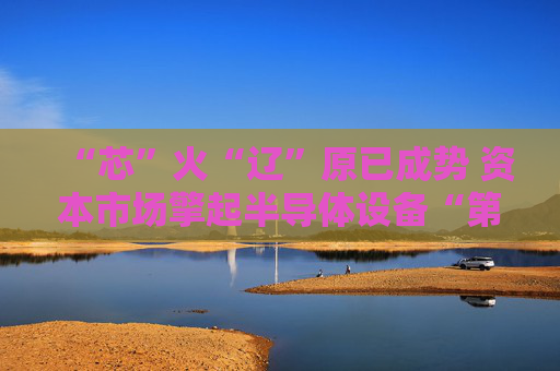 “芯”火“辽”原已成势 资本市场擎起半导体设备“第三极”
