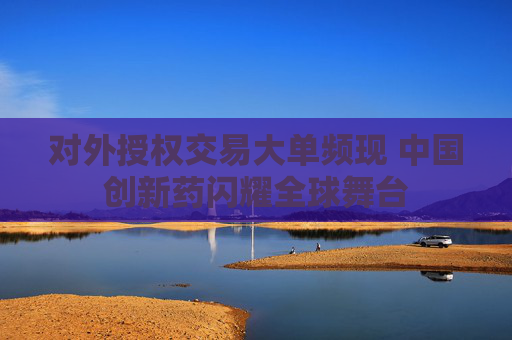 对外授权交易大单频现 中国创新药闪耀全球舞台