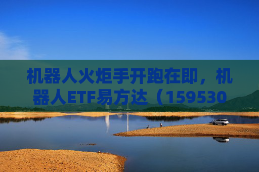 机器人火炬手开跑在即，机器人ETF易方达（159530）助力把握产业发展机遇