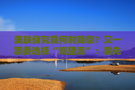 美联储究竟何时降息？又一票委选择“观望派”：需先研究关税影响