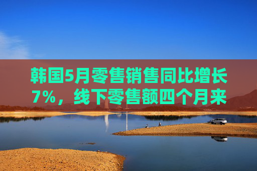 韩国5月零售销售同比增长7%，线下零售额四个月来首次增长